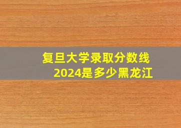 复旦大学录取分数线2024是多少黑龙江