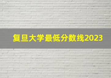 复旦大学最低分数线2023