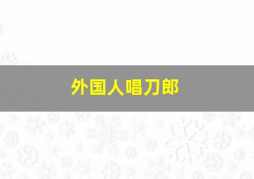 外国人唱刀郎