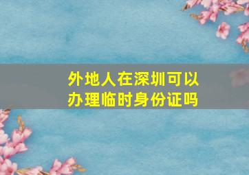 外地人在深圳可以办理临时身份证吗