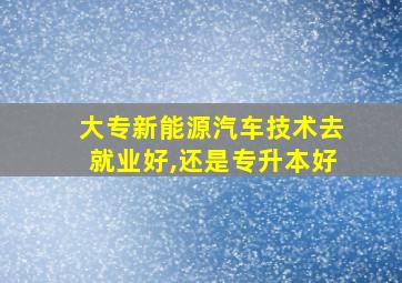 大专新能源汽车技术去就业好,还是专升本好