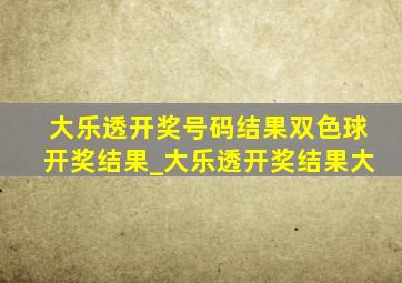 大乐透开奖号码结果双色球开奖结果_大乐透开奖结果大