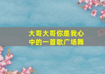 大哥大哥你是我心中的一首歌广场舞