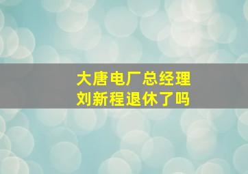 大唐电厂总经理刘新程退休了吗