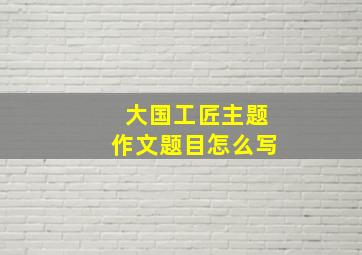 大国工匠主题作文题目怎么写