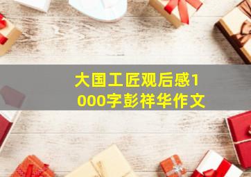 大国工匠观后感1000字彭祥华作文