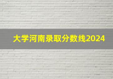 大学河南录取分数线2024