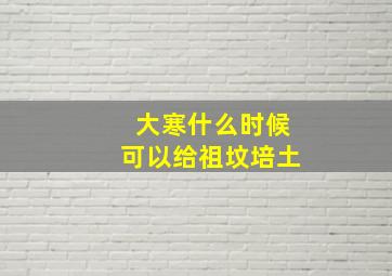 大寒什么时候可以给祖坟培土