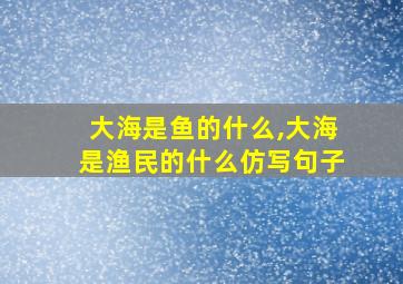 大海是鱼的什么,大海是渔民的什么仿写句子