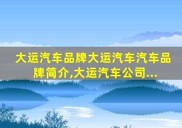 大运汽车品牌大运汽车汽车品牌简介,大运汽车公司...