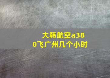 大韩航空a380飞广州几个小时