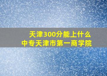 天津300分能上什么中专天津市第一商学院