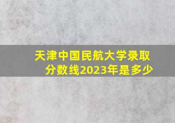 天津中国民航大学录取分数线2023年是多少