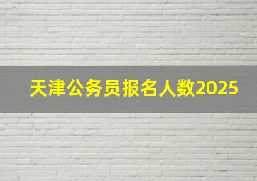 天津公务员报名人数2025