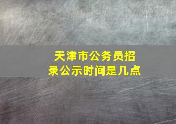 天津市公务员招录公示时间是几点