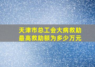 天津市总工会大病救助最高救助额为多少万元