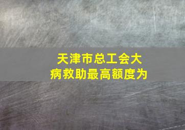 天津市总工会大病救助最高额度为