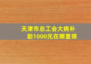 天津市总工会大病补助1000元在哪里领