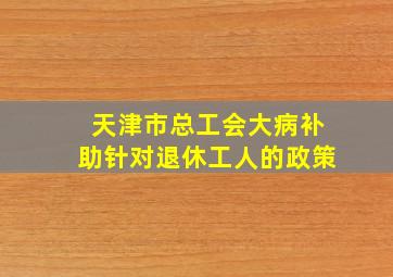 天津市总工会大病补助针对退休工人的政策