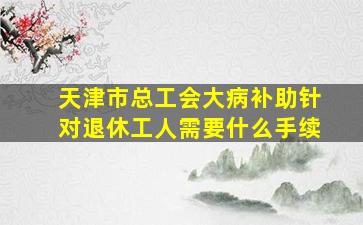 天津市总工会大病补助针对退休工人需要什么手续