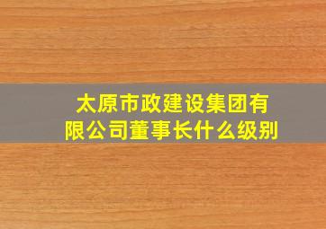 太原市政建设集团有限公司董事长什么级别