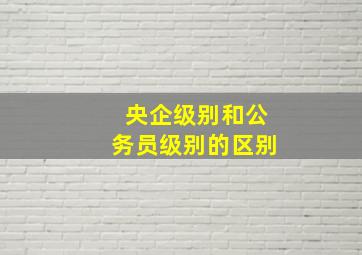 央企级别和公务员级别的区别