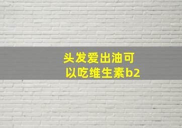 头发爱出油可以吃维生素b2