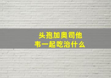 头孢加奥司他韦一起吃治什么