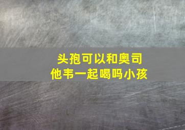 头孢可以和奥司他韦一起喝吗小孩