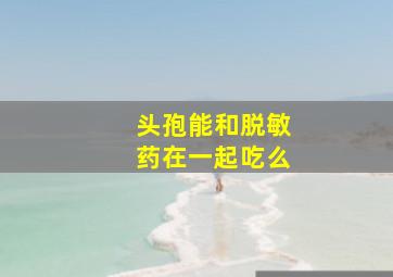 头孢能和脱敏药在一起吃么