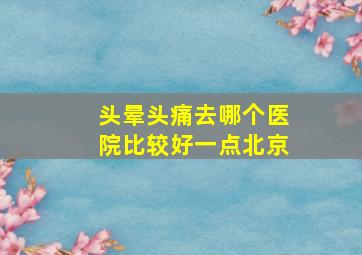 头晕头痛去哪个医院比较好一点北京