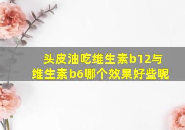 头皮油吃维生素b12与维生素b6哪个效果好些呢