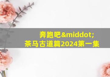 奔跑吧·茶马古道篇2024第一集