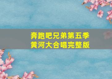 奔跑吧兄弟第五季黄河大合唱完整版