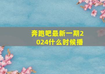 奔跑吧最新一期2024什么时候播