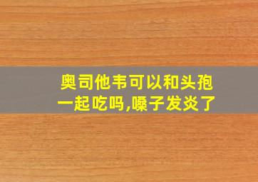 奥司他韦可以和头孢一起吃吗,嗓子发炎了