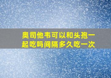 奥司他韦可以和头孢一起吃吗间隔多久吃一次