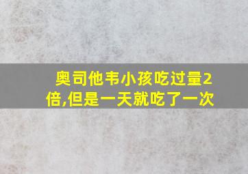 奥司他韦小孩吃过量2倍,但是一天就吃了一次