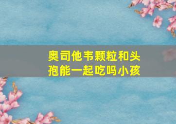 奥司他韦颗粒和头孢能一起吃吗小孩