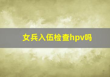 女兵入伍检查hpv吗