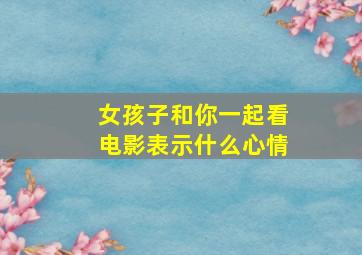 女孩子和你一起看电影表示什么心情