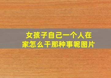 女孩子自己一个人在家怎么干那种事呢图片