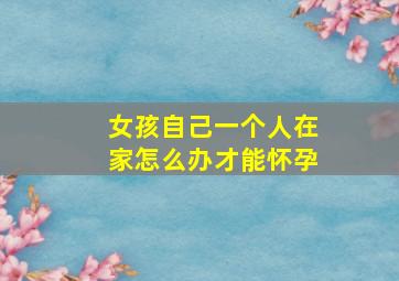 女孩自己一个人在家怎么办才能怀孕