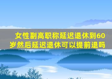 女性副高职称延迟退休到60岁然后延迟退休可以提前退吗