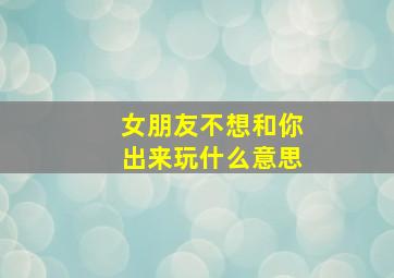 女朋友不想和你出来玩什么意思