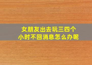 女朋友出去玩三四个小时不回消息怎么办呢