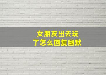 女朋友出去玩了怎么回复幽默