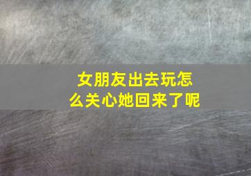 女朋友出去玩怎么关心她回来了呢