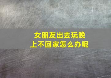 女朋友出去玩晚上不回家怎么办呢