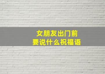 女朋友出门前要说什么祝福语